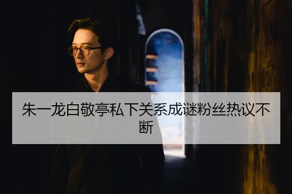 朱一龙白敬亭私下关系成谜粉丝热议不断